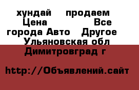 хундай 78 продаем › Цена ­ 650 000 - Все города Авто » Другое   . Ульяновская обл.,Димитровград г.